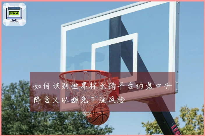 如何识别世界杯竞猜平台的盘口升降含义以避免下注风险